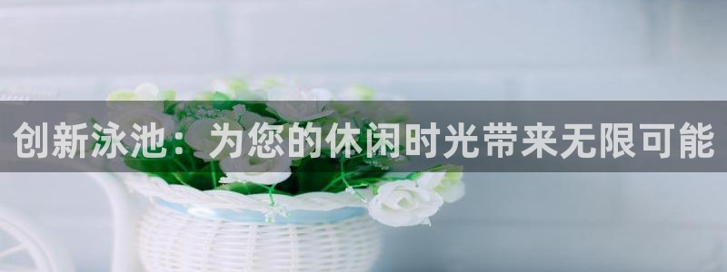 凯捷体育官方客服电话：创新泳池：为您的休闲时光带来无
