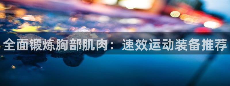 凯捷体育招商电话是多少啊：全面锻炼胸部肌肉：速效运动装备推荐